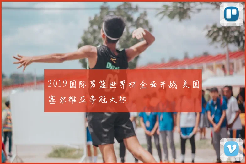 2019国际男篮世界杯全面开战 美国塞尔维亚争冠大热