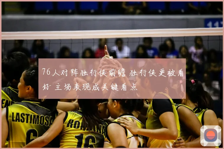76人对阵独行侠前瞻 独行侠更被看好 主场表现成关键看点