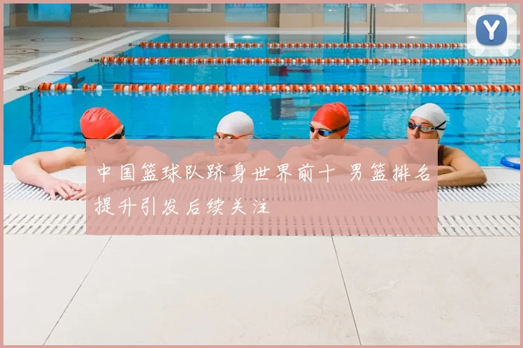 中国篮球队跻身世界前十 男篮排名提升引发后续关注