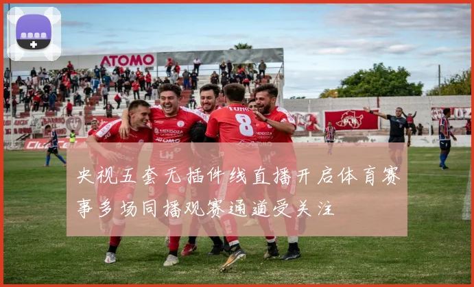央视五套无插件线直播开启体育赛事多场同播观赛通道受关注