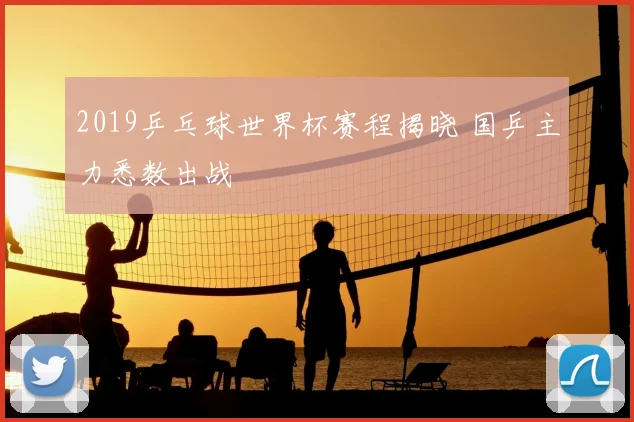 2019乒乓球世界杯赛程揭晓 国乒主力悉数出战