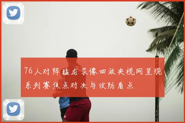 76人对阵猛龙录像回放央视网呈现系列赛焦点对决与攻防看点