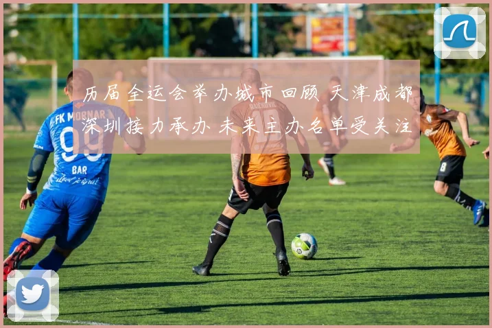 历届全运会举办城市回顾 天津成都深圳接力承办 未来主办名单受关注