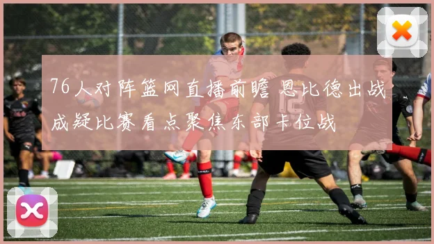 76人对阵篮网直播前瞻 恩比德出战成疑比赛看点聚焦东部卡位战