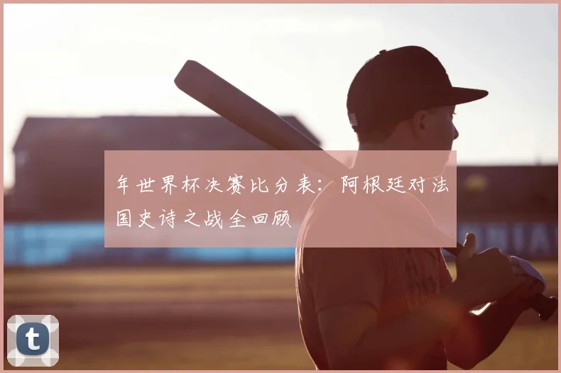 年世界杯决赛比分表:阿根廷对法国史诗之战全回顾