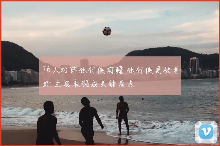 76人对阵独行侠前瞻 独行侠更被看好 主场表现成关键看点