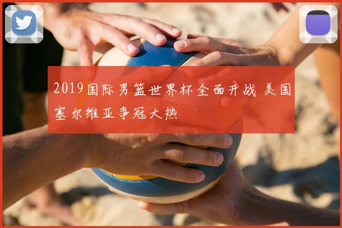 2019国际男篮世界杯全面开战 美国塞尔维亚争冠大热