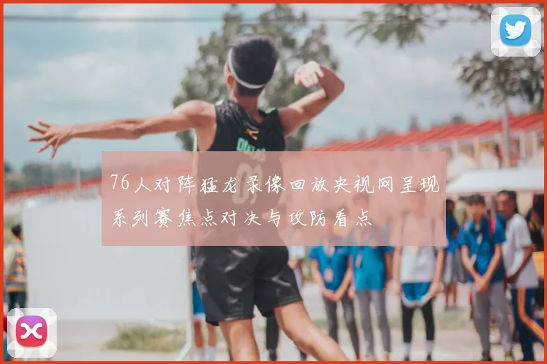 76人对阵猛龙录像回放央视网呈现系列赛焦点对决与攻防看点