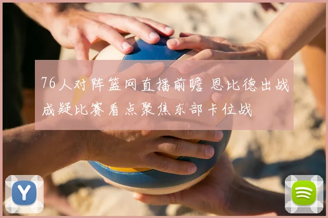 76人对阵篮网直播前瞻 恩比德出战成疑比赛看点聚焦东部卡位战