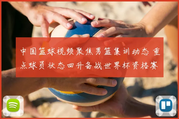 中国篮球视频聚焦男篮集训动态 重点球员状态回升备战世界杯资格赛