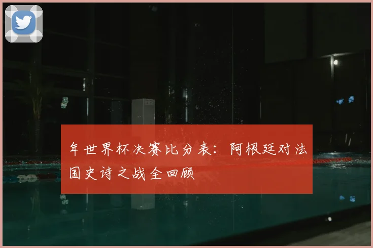 年世界杯决赛比分表:阿根廷对法国史诗之战全回顾