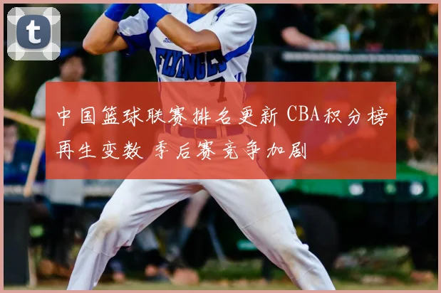 中国篮球联赛排名更新 CBA积分榜再生变数 季后赛竞争加剧