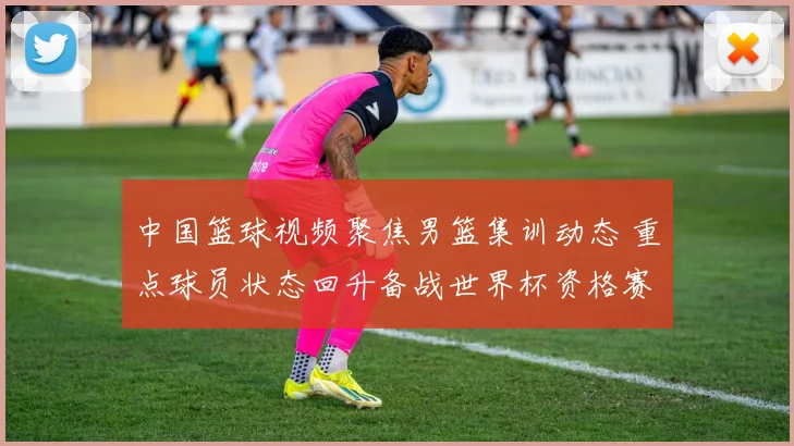 中国篮球视频聚焦男篮集训动态 重点球员状态回升备战世界杯资格赛