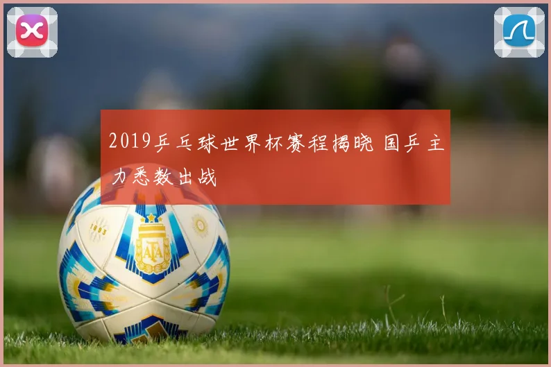 2019乒乓球世界杯赛程揭晓 国乒主力悉数出战