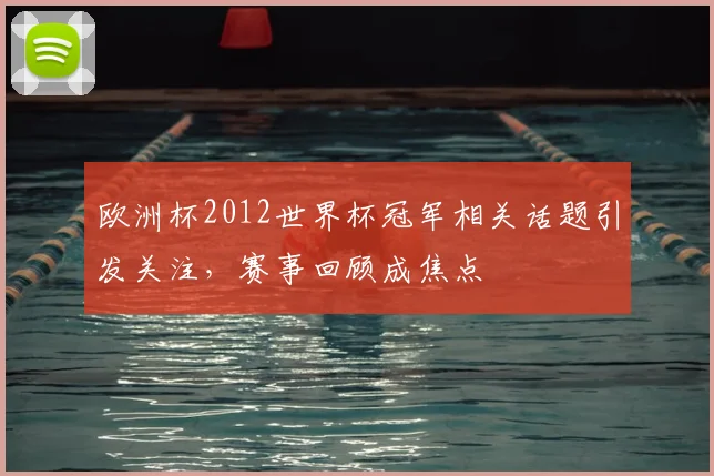 欧洲杯2012世界杯冠军相关话题引发关注，赛事回顾成焦点