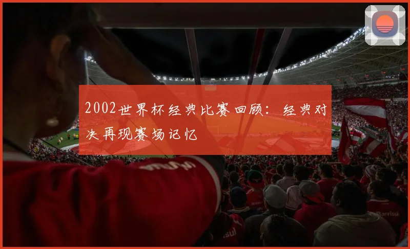 2002世界杯经典比赛回顾:经典对决再现赛场记忆