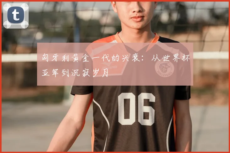 匈牙利黄金一代的兴衰:从世界杯亚军到沉寂岁月