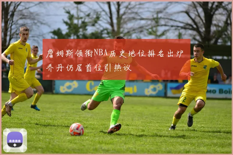 詹姆斯领衔NBA历史地位排名出炉 乔丹仍居首位引热议