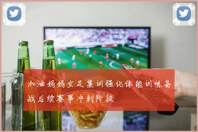 加油妈妈女足集训强化体能训练备战后续赛事冲刺阶段