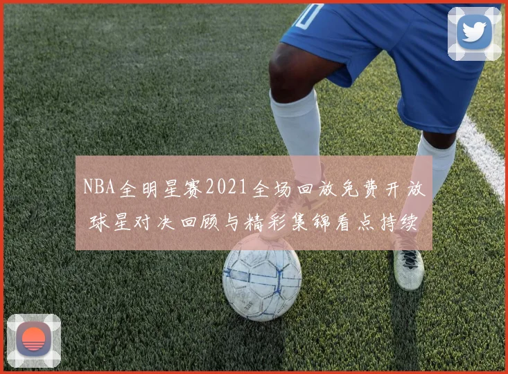 NBA全明星赛2021全场回放免费开放 球星对决回顾与精彩集锦看点持续升温