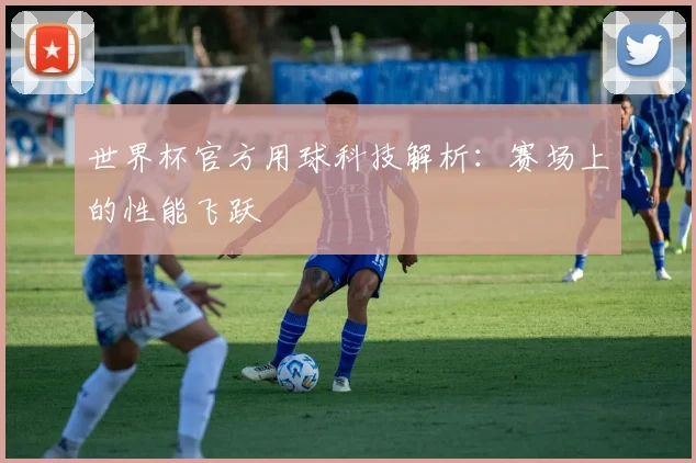 世界杯官方用球科技解析：赛场上的性能飞跃