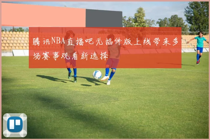 腾讯NBA直播吧无插件版上线带来多场赛事观看新选择