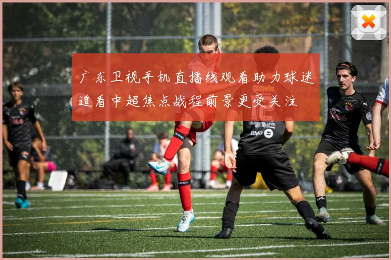 广东卫视手机直播线观看助力球迷追看中超焦点战程前景更受关注