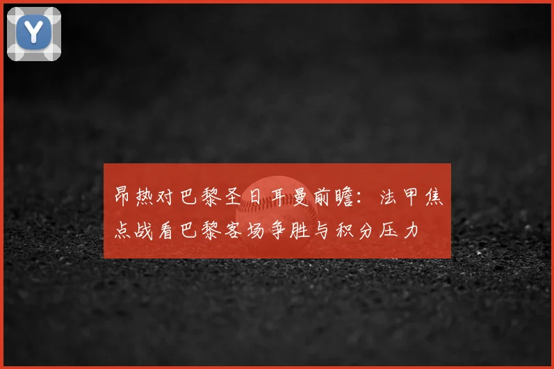 昂热对巴黎圣日耳曼前瞻：法甲焦点战看巴黎客场争胜与积分压力