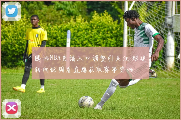 腾讯NBA直播入口调整引关注 球迷转向低调看直播获取赛事资讯