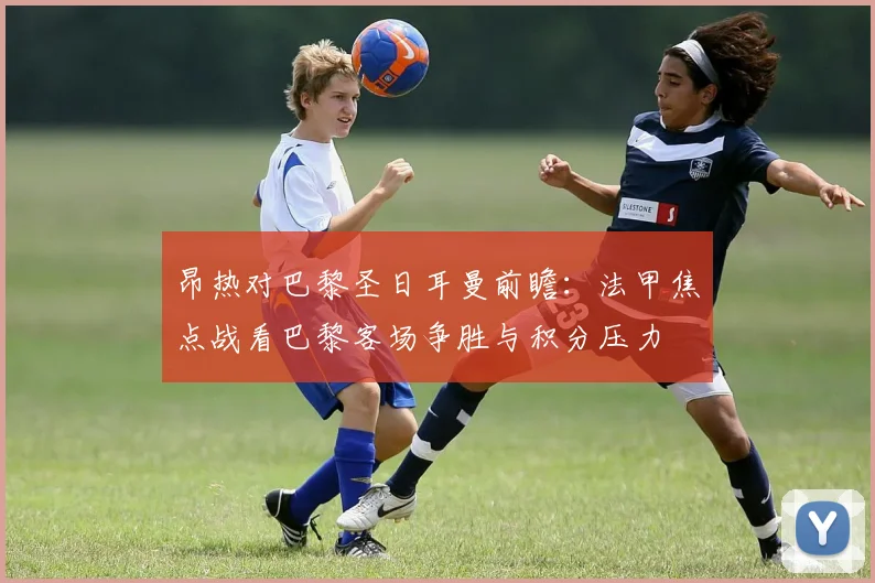 昂热对巴黎圣日耳曼前瞻：法甲焦点战看巴黎客场争胜与积分压力