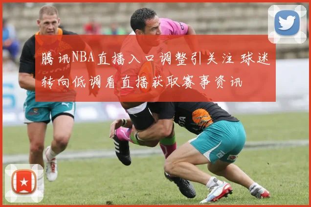 腾讯NBA直播入口调整引关注 球迷转向低调看直播获取赛事资讯